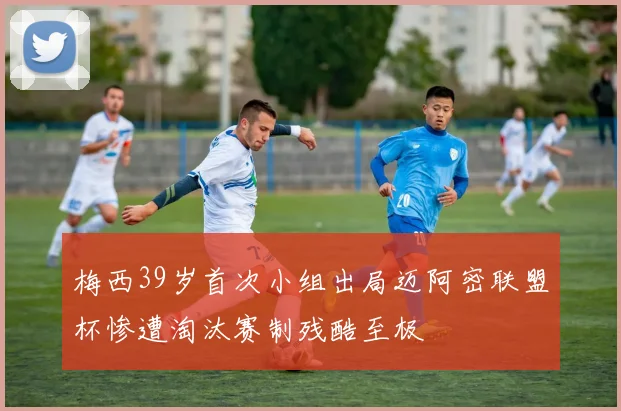 梅西39岁首次小组出局迈阿密联盟杯惨遭淘汰赛制残酷至极