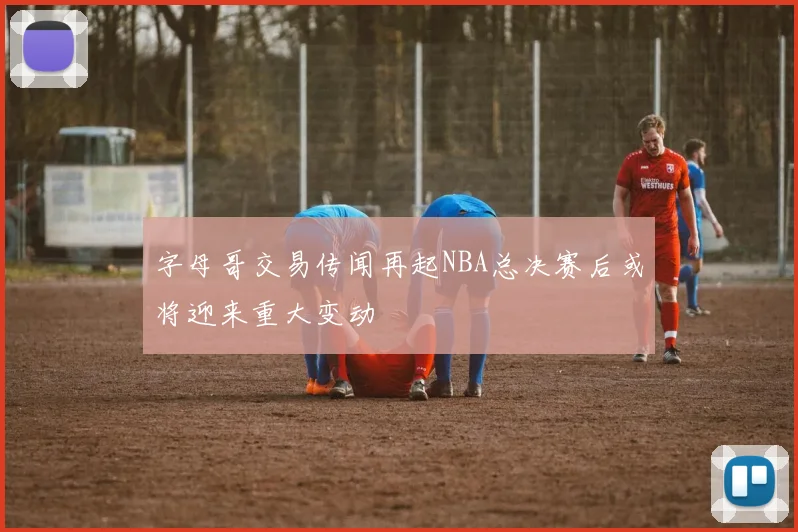 字母哥交易传闻再起NBA总决赛后或将迎来重大变动