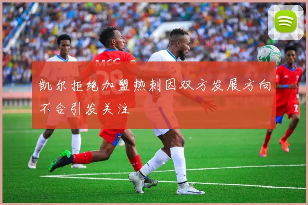 凯尔拒绝加盟热刺因双方发展方向不合引发关注